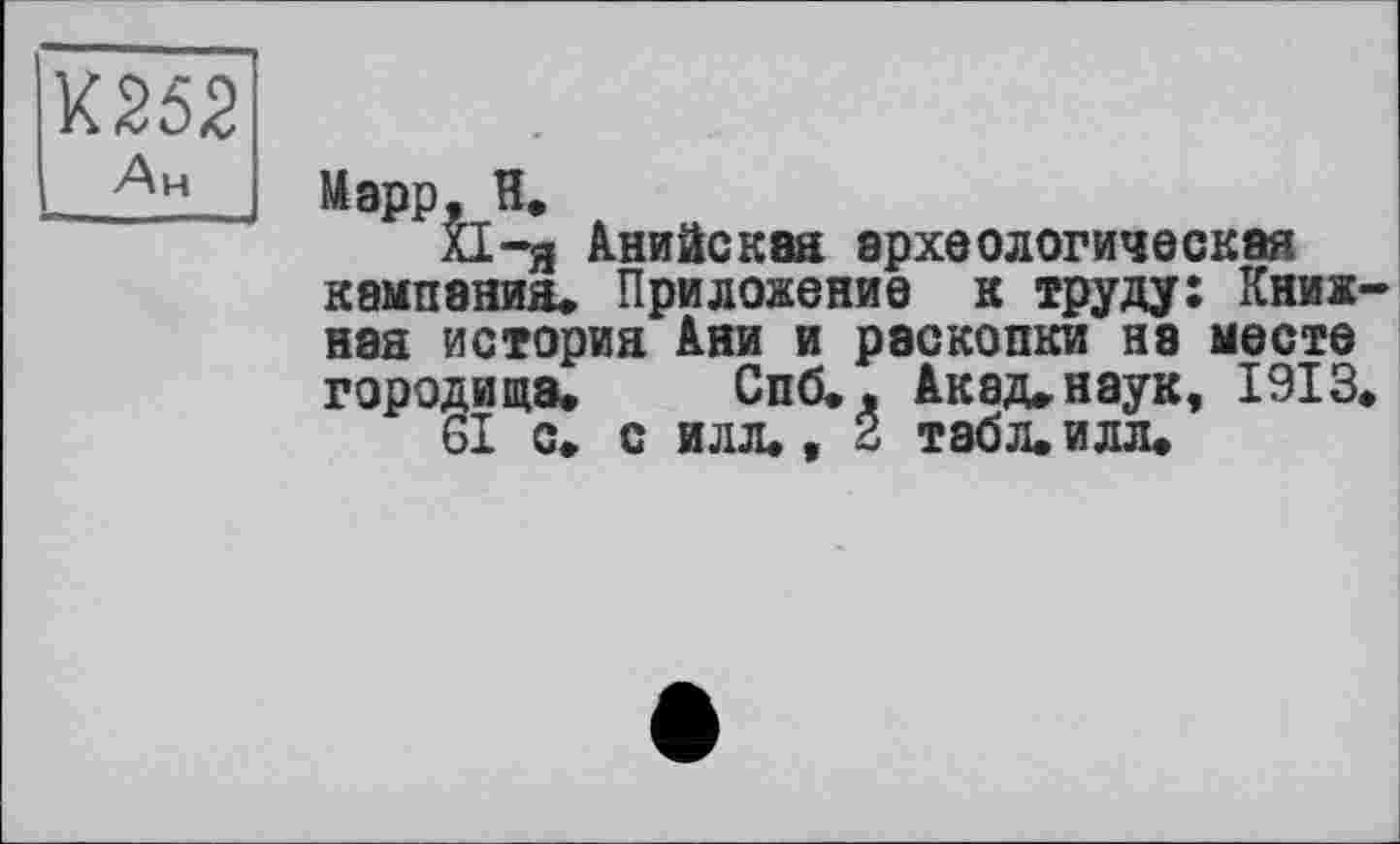 ﻿К252
Ан
Марр, И,
XI—я Анийская археологическая кампания. Приложение к труду: Книжная история Ани и раскопки ня месте городища. Спб., Акад, наук, 1913.
61 с. с илл., 2 табл. илл.